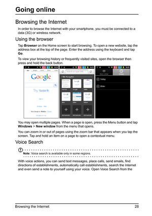 Page 2828
Browsing the Internet
Going online
Browsing the Internet
In order to browse the Internet with your smartphone, you must be connected to a 
data (3G) or wireless network.
Using the browser
Ta p   Browser  on the Home screen to start browsing . To open a new website, tap the 
address box at the top of the page. Enter the address using the keyboard and tap 
Go .
To view your browsing history or frequent ly visited sites, op
 en the browser then 
press and hold the back button.
You may open multiple...