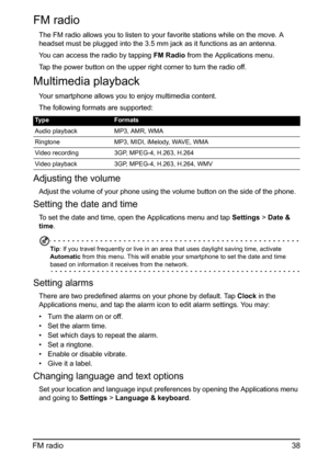Page 3838 FM radio
FM radio
The FM radio allows you to listen to your favorite stations while on the move. A 
headset must be plugged into the 3.5 mm jack as it functions as an antenna.
You can access the radio by tapping FM Radio from the Applications menu. 
Tap the power button on the upper right corner to turn the radio off.
Multimedia playback
Your smartphone allows you to enjoy multimedia content.
The following formats are supported:
Adjusting the volume
Adjust the volume of your phone using the volume...