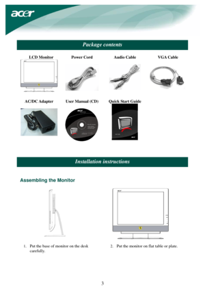 Page 3 
 
3 
 
Package contents 
 
LCD Monitor 
 
 Power Cord 
 
 Audio Cable 
  
 VGA Cable 
  
AC/DC Adapter 
 
 User Manual (CD) 
 
Quick Start Guide 
  
 
 
 
 
 
Installation instructions 
 
 
Assembling the Monitor 
 
           
1. Put the base of monitor on the desk 
carefully.
 2. 
Put the monitor on flat table or plate. 
 
 
 
  
