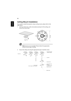 Page 5646
English
Ceiling Mount Installation
If you wish to install the projector using a ceiling mount, please refer to the 
steps below:
1 Drill four holes into a solid, structurally sound part of the ceiling, and 
secure the mount base.
Note: Screws are not included. Please obtain the appropriate 
screws for your type of ceiling.
2 Secure the ceiling rod using the appropriate type of cylinder screws.
20 mm13mm
8.4mm130 mm
49.9mm
Short Rod
Screw Type A
50 mm length / 8 mm diameter -Ceiling Mount Base
- Attach...