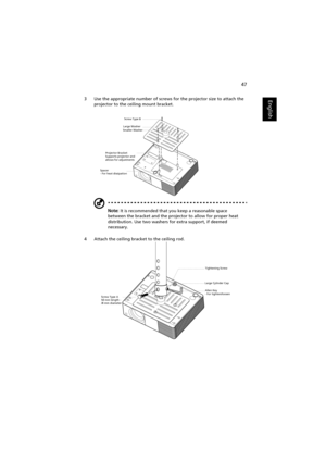 Page 5747
English3 Use the appropriate number of screws for the projector size to attach the 
projector to the ceiling mount bracket.
Note: It is recommended that you keep a reasonable space 
between the bracket and the projector to allow for proper heat 
distribution. Use two washers for extra support, if deemed 
necessary.
4 Attach the ceiling bracket to the ceiling rod.
Smaller WasherLarge Washer
Projector Bracket
Supports projector and 
allows for adjustments   Screw Type B
Spacer
- For heat dissipation...