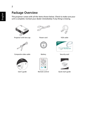 Page 142
English
Package Overview
This projector comes with all the items shown below. Check to make sure your 
unit is complete. Contact your dealer immediately if any thing is missing.
Projector with lens cap Power cord VGA cable
Composite video cable Battery Security card
User’s guide Remote control Quick start guide
CR2025
3V
Acer Projector 
Quick Start Guide 