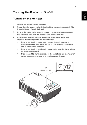 Page 197
EnglishTurning the Projector On/Off
Turning on the Projector
1 Remove the lens cap.(Illustration #1)
2 Ensure that the power cord and signal cable are securely connected.  The 
Power indicator LED will flash red.
3 Turn on the projector by pressing Power button on the control panel, 
and the Power indicator LED will turn blue. (Illustration #2)
4 Turn on your source (computer, notebook, video player ,etc.).  The 
projector will detect your source automatically.
• If the screen displays Lock and Source...