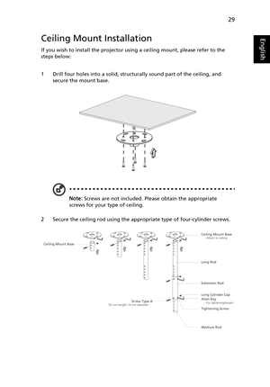 Page 4129
EnglishCeiling Mount Installation
If you wish to install the projector using a ceiling mount, please refer to the 
steps below:
1 Drill four holes into a solid, structurally sound part of the ceiling, and 
secure the mount base.
Note: Screws are not included. Please obtain the appropriate 
screws for your type of ceiling.
2 Secure the ceiling rod using the appropriate type of four-cylinder screws.
Ceiling Mount Base    - Attach to ceiling
Screw Type A50 mm length / 8 mm diameter -   
   
Long Rod...