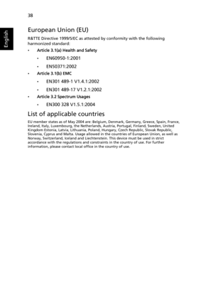 Page 5038
English
European Union (EU)
R&TTE Directive 1999/5/EC as attested by conformity with the following 
harmonized standard: 
•Article 3.1(a) Health and Safety
•
EN60950-1:2001
•EN50371:2002
•Article 3.1(b) EMC
•
EN301 489-1 V1.4.1:2002
•EN301 489-17 V1.2.1:2002
•Article 3.2 Spectrum Usages
•
EN300 328 V1.5.1:2004
List of applicable countries
EU member states as of May 2004 are: Belgium, Denmark, Germany, Greece, Spain, France, 
Ireland, Italy, Luxembourg, the Netherlands, Austria, Portugal, Finland,...