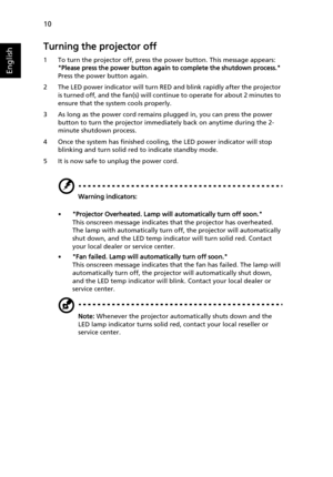 Page 2010
English
Turning the projector off
1 To turn the projector off, press the power button. This message appears: 
Please press the power button again to complete the shutdown process. 
Press the power button again.
2 The LED power indicator will turn RED and blink rapidly after the projector 
is turned off, and the fan(s) will continue to operate for about 2 minutes to 
ensure that the system cools properly.
3 As long as the power cord remains plugged in, you can press the power 
button to turn the...