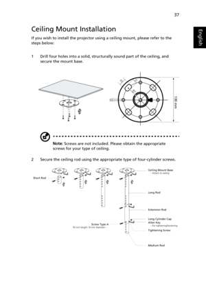 Page 4737
EnglishCeiling Mount Installation
If you wish to install the projector using a ceiling mount, please refer to the 
steps below:
1 Drill four holes into a solid, structurally sound part of the ceiling, and 
secure the mount base.
Note: Screws are not included. Please obtain the appropriate 
screws for your type of ceiling.
2 Secure the ceiling rod using the appropriate type of four-cylinder screws.
20 mm13mm
8.4mm
130 mm
49.9mm
Ceiling Mount Base    - Attach to ceiling
Screw Type A50 mm length / 8 mm...