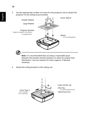 Page 4838
English
3 Use the appropriate number of screws for the projector size to attach the 
projector to the ceiling mount bracket.
Note: It is recommended that you keep a reasonable space 
between the bracket and the projector to allow for proper heat 
distribution. Use two washers for extra support, if deemed 
necessary.
4 Attach the ceiling bracket to the ceiling rod.
Screw Type B
Smaller Washer
Large Washer
Projector Bracket
Supports projector and allows -   
  for adjustments     
Spacer
    - For heat...