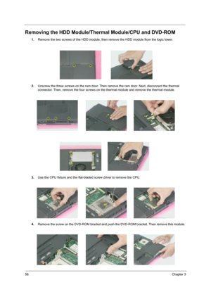 Page 6456Chapter 3
Removing the HDD Module/Thermal Module/CPU and DVD-ROM
1.Remove the two screws of the HDD module, then remove the HDD module from the logic lower.
2.Unscrew the three screws on the ram door. Then remove the ram door. Next, disconnect the thermal 
connector. Then, remove the four screws on the thermal module and remove the thermal module. 
   
 
3.Use the CPU fixture and the flat-bladed screw driver to remove the CPU.
4.Remove the screw on the DVD-ROM bracket and push the DVD-ROM bracket. Then...