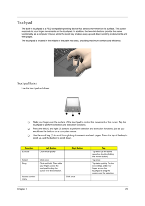 Page 25Chapter 125
To u c h p a d
The built-in touchpad is a PS/2-compatible pointing device that senses movement on its surface. This cursor 
responds to your finger movements on the touchpad. In addition, the two click buttons provide the same 
functionality as a computer mouse, while the scroll key enables easy up and down scrolling in documents and 
web pages.
The touchpad is located in the middle of the palm rest area, providing maximum comfort and efficiency.
To u c h p a d  B a s i c s
Use the touchpad...