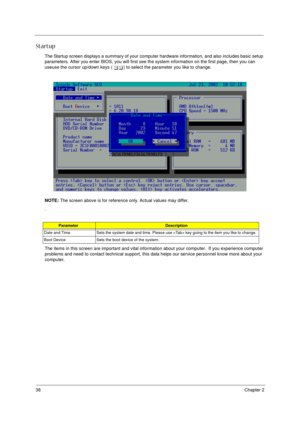 Page 3838Chapter 2
Startup
The Startup screen displays a summary of your computer hardware information, and also includes basic setup 
parameters. After you enter BIOS, you will first see the system information on the first page, then you can 
useuse the cursor up/down keys ( wy) to select the parameter you like to change. 
NOTE: The screen above is for reference only. Actual values may differ.
.
The items in this screen are important and vital information about your computer.  If you experience computer...