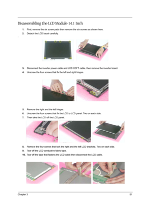 Page 51Chapter 351
Disassembling the LCD Module-14.1 Inch
1.First, remove the six screw pads then remove the six screws as shown here.
2.Detach the LCD bezel carefully.
.
3.Disconnect the inverter power cable and LCD CCFT cable, then remove the inverter board.
4.Unscrew the four screws that fix the left and right hinges.
5.Remove the right and the left hinges.
6.Unscrew the four screws that fix the LCD to LCD panel. Two on each side.
7.Then take the LCD off the LCD panel.
8.Remove the four screws that lock the...