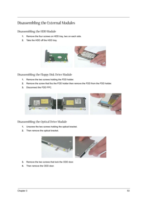 Page 53Chapter 353
Disassembling the External Modules
Disassembling the HDD Module
1.Remove the four screws on HDD tray, two on each side.
2.Take the HDD off the HDD tray. 
 
Disassembling the Floppy Disk D rive Module
1.Remove the two screws holding the FDD holder. 
2.Remove the screw that fixs the FDD holder then remove the FDD from the FDD holder.
3.Disconnect the FDD FPC.
 
Disassembling the O ptical D rive Module
1.Unscrew the two screws holding the optical bracket.
2.Then remove the optical bracket....