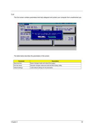 Page 37Chapter 239
Exit
The Exit screen contains parameters that help safeguard and protect your computer from unauthorized use.
The table below describes the parameters in this screen.
ParameterDescription
Save and Exit Saves changes made and reboot the system.
Exit (No Save) Discards changes made and exits the BIOS Setup Utility.
Default Settings Loads default settings for all parameters. 