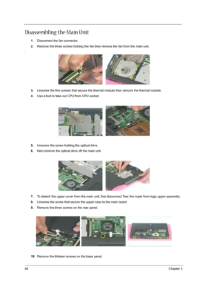 Page 4648Chapter 3
Disassembling the Main Unit
1.Disconnect the fan connector.
2.Remove the three screws holding the fan then remove the fan from the main unit.
.
3.Unscrew the five screws that secure the thermal module then remove the thermal module.
4.Use a tool to take out CPU from CPU socket.
5.Unscrew the screw holding the optical drive.
6.Next remove the optical dirve off the main unit.
7.To detach the upper cover from the main unit, first disconnect Tear the mylar from logic upper assembly.
8.Unscrew the...