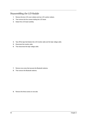 Page 6254Chapter 3
Disassembling the LCD Module
1.Remove the two LCD cover rubbers and two LCD cushion rubbers.
2.Then remove the four screws holding the LCD bezel.
3.Detach the LCD bezel carefully.
.
4.Tear off the tape that fastens the LCD inverter cable and the high voltage cable.
5.Disconnect the inverter cable.
6.Then disconnect the high voltage cable.
7.Remove one screw that secures the Bluetooth antenna.
8.Then remove the Bluetooth antenna.
9.Remove the three screws on one side. 