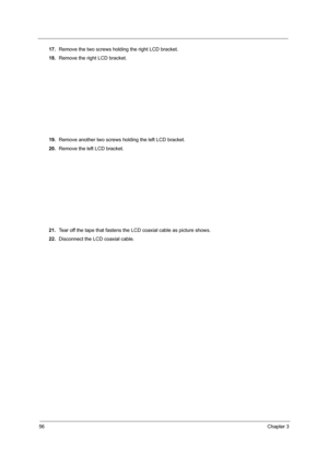 Page 6456Chapter 3
17.Remove the two screws holding the right LCD bracket.
18.Remove the right LCD bracket.
19.Remove another two screws holding the left LCD bracket.
20.Remove the left LCD bracket.
21.Tear off the tape that fastens the LCD coaxial cable as picture shows.
22.Disconnect the LCD coaxial cable. 