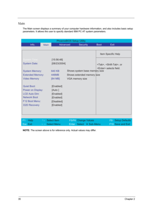 Page 4435Chapter 2
Main
The Main screen displays a summary of your computer hardware information, and also includes basic setup 
parameters. It allows the user to specify standard IBM PC AT system parameters.
NOTE: The screen above is for reference only. Actual values may differ.
PhoenixBIOS Setup Utility 
           Info.      
Main      Advanced       Security       Boot       Exit 
 
  
Item Specific Help 
System Time: [15:56:48] 
System Date: [08/23/2004] 
  
System Memory:  640 KB 
Extended Memory:  446MB...