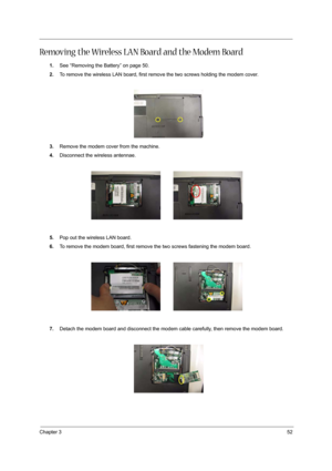 Page 61Chapter 352
Removing the Wireless LAN Board and the Modem Board
1.See “Removing the Battery” on page 50.
2.To remove the wireless LAN board, first remove the two screws holding the modem cover. 
3.Remove the modem cover from the machine.
4.Disconnect the wireless antennae. 
5.Pop out the wireless LAN board.
6.To remove the modem board, first remove the two screws fastening the modem board. 
7.Detach the modem board and disconnect the modem cable carefully, then remove the modem board.  