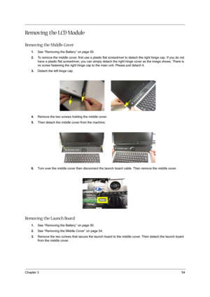 Page 63Chapter 354
Removing the LCD Module
Removing the Middle Cover
1.See “Removing the Battery” on page 50.
2.To remove the middle cover, first use a plastic flat screwdriver to detach the right hinge cap. If you do not 
have a plastic flat screwdriver, you can simply detach the right hinge cover as the image shows. There is 
no screw fastening the right hinge cap to the main unit. Please just detach it.
3.Detach the left hinge cap.
4.Remove the two screws holding the middle cover.
5.Then detach the middle...