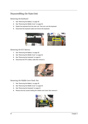 Page 7061Chapter 3
Disassembling the Main Unit
Removing the Keyboard
1.See “Removing the Battery” on page 50.
2.See “Removing the Middle Cover” on page 54.
3.Detach the keyboard from the main unit. Then turn over the keyboard.
4.Disconnect the keyboard cable and remove the keyboard.
.
Removing the RTC Battery
1.See “Removing the Battery” on page 50.
2.See “Removing the Middle Cover” on page 54.
3.See “Removing the Keyboard” on page 61.
4.Disconnect the RTC battery cable then remove it. 
 
Removing the Middle...