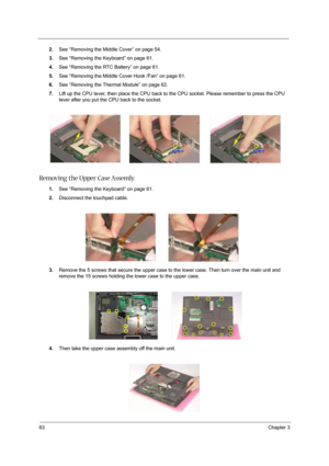 Page 7263Chapter 3
2.See “Removing the Middle Cover” on page 54.
3.See “Removing the Keyboard” on page 61.
4.See “Removing the RTC Battery” on page 61.
5.See “Removing the Middle Cover Hook /Fan” on page 61.
6.See “Removing the Thermal Module” on page 62.
7.Lift up the CPU lever, then place the CPU back to the CPU socket. Please remember to press the CPU 
lever after you put the CPU back to the socket.
Removing the Upper Case Assemly 
1.See “Removing the Keyboard” on page 61.
2.Disconnect the touchpad cable....