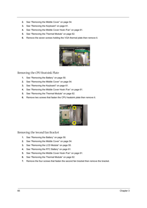 Page 7465Chapter 3
2.See “Removing the Middle Cover” on page 54.
3.See “Removing the Keyboard” on page 61.
4.See “Removing the Middle Cover Hook /Fan” on page 61.
5.See “Removing the Thermal Module” on page 62.
6.Remove the seven screws holding the VGA thermal plate then remove it.
Removing the CPU Heatsink Plate
1.See “Removing the Battery” on page 50.
2.See “Removing the Middle Cover” on page 54.
3.See “Removing the Keyboard” on page 61.
4.See “Removing the Middle Cover Hook /Fan” on page 61.
5.See “Removing...