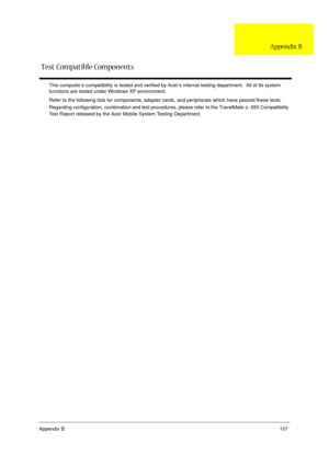 Page 113Appendix B107
This computer’s compatibility is tested and verified by Acer’s internal testing department.  All of its system 
functions are tested under Windows XP environment. 
Refer to the following lists for components, adapter cards, and peripherals which have passed these tests.  
Regarding configuration, combination and test procedures, please refer to the TravelMate 
a -550 Compatibility 
Test Report released by the Acer Mobile System Testing Department.
Test Compatible Components
Appendix B 