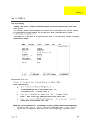 Page 43Chapter 237
BIOS Setup Utility
The BIOS Setup Utility is a hardware configuration program built into your computer’s BIOS (Basic Input/
Output System).
Your computer is already properly configured and optimized, and you do not need to run this utility. However, 
if you encounter configuration problems, you may need to run Setup.  Please also refer to Chapter 4 
Troubleshooting when problem arises.
To activate the BIOS Utility, press 
m during POST (when “Press  to enter Setup” message is prompted 
on the...