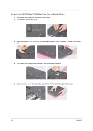 Page 6660Chapter 3
Removing the HDD Module/FDD Module/RAM Door and O ptical D rive
1.Remove the two screws that secure the HDD module.
2.Then take the HDD module away.
3.Disconnect the FDD FPC. Then turn out the screw that secure the FDD module. Push the FDD module 
out.
4.Turn out the four screws on the RAM door. Then remove the RAM door.
5.Next, remove the screw that secure the optical drive. Push and take the optical drive away. 