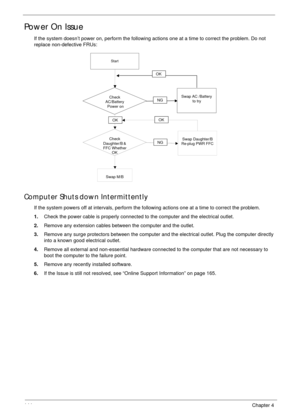 Page 154144Chapter 4
Power On Issue
If the system doesn’t power on, perform the following actions one at a time to correct the problem. Do not 
replace non-defective FRUs:
Computer Shuts down Intermittently
If the system powers off at intervals, perform the following actions one at a time to correct the problem.
1.Check the power cable is properly connected to the computer and the electrical outlet. 
2.Remove any extension cables between the computer and the outlet.
3.Remove any surge protectors between the...