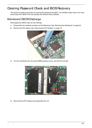 Page 177Chapter 5167
Clearing Password Check and BIOS Recovery
This section provides a procedure for clearing the password and BIOS. The Hardware Open Gap on the main 
board clears the CMOS of all user settings and restores factory defaults.
Mainboard CMOS Discharge
Discharging the CMOS clears all user settings.
1.Disassemble the notebook and take out the Mainboard. See “Removing the Mainboard” on page 69.
2.Remove the RTC battery. See “Removing the RTC Battery” on page 73.
3.Turn the mainboard over, lift up the...