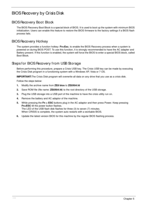 Page 178168Chapter 5
BIOS Recovery by Crisis Disk
BIOS Recovery Boot Block
The BIOS Recovery Boot Block is a special block of BIOS. It is used to boot up the system with minimum BIOS 
initialization. Users can enable this feature to restore the BIOS firmware to the factory settings if a BIOS flash 
process fails.
BIOS Recovery Hotkey
The system provides a function hotkey: Fn+Esc, to enable the BIOS Recovery process when a system is 
powered on during BIOS POST. To use this function, it is strongly recommended to...