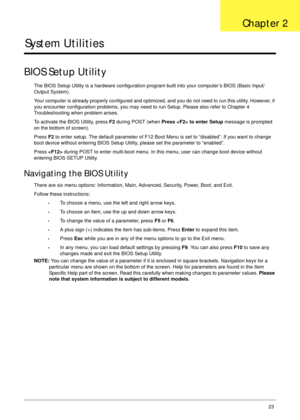 Page 33Chapter 223
System Utilities
BIOS Setup Utility
The BIOS Setup Utility is a hardware configuration program built into your computer’s BIOS (Basic Input/
Output System).
Your computer is already properly configured and optimized, and you do not need to run this utility. However, if 
you encounter configuration problems, you may need to run Setup. Please also refer to Chapter 4 
Troubleshooting when problem arises.
To activate the BIOS Utility, press F2 during POST (when Press  to enter Setup message is...
