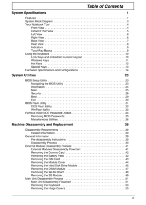 Page 7vii
Table of Contents
System Specifications  1
Features  . . . . . . . . . . . . . . . . . . . . . . . . . . . . . . . . . . . . . . . . . . . . . . . . . . . . . . . . . . . .1
System Block Diagram  . . . . . . . . . . . . . . . . . . . . . . . . . . . . . . . . . . . . . . . . . . . . . . . . .3
Your Notebook Tour  . . . . . . . . . . . . . . . . . . . . . . . . . . . . . . . . . . . . . . . . . . . . . . . . . . .4
Front View  . . . . . . . . . . . . . . . . . . . . . . . . . . . . . . . . . . . . . ....