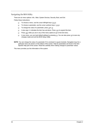 Page 4032Chapter 2
Navigating the BIOS Utility
There are six menu options: Info., Main, System Devices, Security, Boot, and Exit.
Follow these instructions:
TTo choose a menu, use the cursor left/right keys (zx).
TTo choose a parameter, use the cursor up/down keys ( wy).
TTo change the value of a parameter, press por q.
TA plus sign (+) indicates the item has sub-items. Press e to expand this item.
TPress ^ while you are in any of the menu options to go to the Exit menu.
TIn any menu, you can load default...