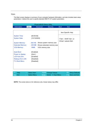 Page 4234Chapter 2
Main
The Main screen displays a summary of your computer hardware information, and also includes basic setup 
parameters. It allows the user to specify standard IBM PC AT system parameters.
NOTE: The screen above is for reference only. Actual values may differ.
PhoenixBIOS Setup Utility 
  Information       Main       Advanced       Security       Boot       Exit 
 
  
Item Specific Help 
System Time: [00:00:00] 
System Date: [10/15/2003] 
  
System Memory:  640 KB 
Extended Memory:  238 MB...