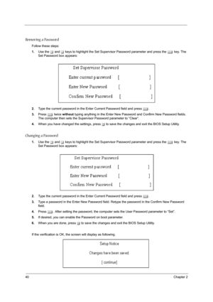 Page 4840Chapter 2
Removing a Password
Follow these steps:
1.Use the w and y keys to highlight the Set Supervisor Password parameter and press the e key. The 
Set Password box appears:
2.Type the current password in the Enter Current Password field and press e.
3.Press e twice without typing anything in the Enter New Password and Confirm New Password fields. 
The computer then sets the Supervisor Password parameter to “Clear”.
4.When you have changed the settings, press u to save the changes and exit the BIOS...