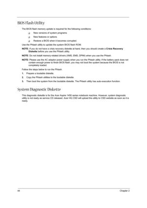 Page 5244Chapter 2
BIOS Flash Utility
The BIOS flash memory update is required for the following conditions:
TNew versions of system programs
TNew features or options
TRestore a BIOS when it becomes corrupted. 
Use the Phlash utility to update the system BIOS flash ROM.
NOTE: If you do not have a crisis recovery diskette at hand, then you should create a Crisis Recovery 
Diskette before you use the Phlash utility.
NOTE: Do not install memory-related drivers (XMS, EMS, DPMI) when you use the Phlash.
NOTE: Please...