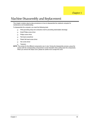 Page 53Chapter 345
This chapter contains step-by-step procedures on how to disassemble the notebook computer for 
maintenance and troubleshooting.
To disassemble the computer, you need the following tools:
TWrist grounding strap and conductive mat for preventing electrostatic discharge
TSmall Philips screw driver
TPhilips screw driver
TFlat head screwdriver
TPlastic flat head screw driver
THex screw driver
TTw e e z e r s
NOTE: The screws for the different components vary in size. During the disassembly...