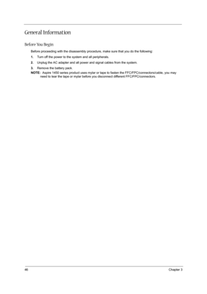 Page 5446Chapter 3
General Information
Before You Begin
Before proceeding with the disassembly procedure, make sure that you do the following:
1.Turn off the power to the system and all peripherals.
2.Unplug the AC adapter and all power and signal cables from the system.
3.Remove the battery pack.
NOTE:  Aspire 1450 series product uses mylar or tape to fasten the FFC/FPC/connectors/cable, you may 
need to tear the tape or mylar before you disconnect different FFC/FPC/connectors. 