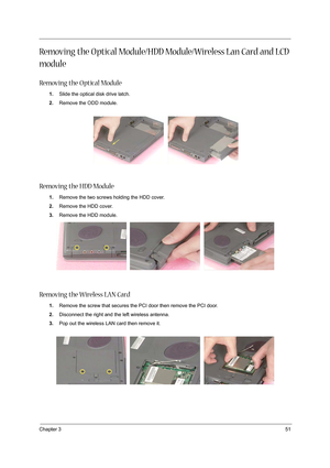 Page 59Chapter 351
Removing the O ptical Module/HDD Module/Wireless Lan Card and LCD 
module
Removing the O ptical Module
1.Slide the optical disk drive latch.
2.Remove the ODD module.
Removing the HDD Module
1.Remove the two screws holding the HDD cover.
2.Remove the HDD cover.
3.Remove the HDD module.
Removing the Wireless LAN Card
1.Remove the screw that secures the PCI door then remove the PCI door.
2.Disconnect the right and the left wireless antenna.
3.Pop out the wireless LAN card then remove it. 