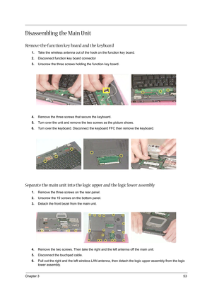 Page 61Chapter 353
Disassembling the Main Unit
Remove the function key board and the keyboard
1.Take the wireless antenna out of the hook on the function key board.
2.Disconnect function key board connector
3.Unscrew the three screws holding the function key board.
4.Remove the three screws that secure the keyboard.
5.Turn over the unit and remove the two screws as the picture shows.
6.Turn over the keyboard. Disconnect the keyboard FFC then remove the keyboard.
Separate the main unit into the logic upper and...