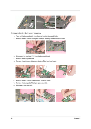 Page 6254Chapter 3
Disassembling the logic upper assembly
1.Take out the touchpad cable from the small hook on touchpad holder.
2.Remove the four screws holding the touchpad shielding and the touchpad board.
3.Disconnect the touchpad FFC from the touchpad board.
4.Remove the touchpad board.
5.Remove the wireless and bluetooth button off the touchpad board.
6.Remove the four screws that fasten the touchpad holder.
7.Remove the touchpad off the logic upper assembly.
8.Disconnect touchpad FFC. 