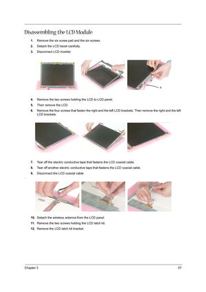 Page 65Chapter 357
Disassembling the LCD Module
1.Remove the six screw pad and the six screws.
2.Detach the LCD bezel carefully.
3.Disconnect LCD inverter.
4.Remove the two screws holding the LCD to LCD panel.
5.Then remove the LCD.
6.Remove the four screws that fasten the right and the left LCD brackets. Then remove the right and the left 
LCD brackets.
7.Tear off the electric conductive tape that fastens the LCD coaxial cable.
8.Tear off another electric conductive tape that fastens the LCD coaxial cable....