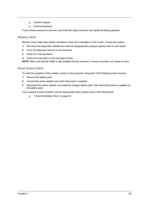 Page 71Chapter 463
TNumeric keypad
TExternal keyboard
If any of these devices do not work, reconnect the cable connector and repeat the failing operation. 
Memory check
Memory errors might stop system operations, show error messages on the screen, or hang the system.
1.Boot from the diagnostics diskette and start the doagmpstotics program (please refer to main board.
2.Go to the diagnostic memory in the test items.
3.Press F2 in the test items.
4.Follow the instructions in the message window.
NOTE: Make sure...