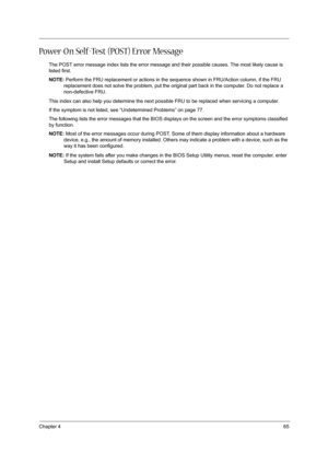 Page 73Chapter 465
Power-On Self-Test (POST) Error Message
The POST error message index lists the error message and their possible causes. The most likely cause is 
listed first.
NOTE: Perform the FRU replacement or actions in the sequence shown in FRU/Action column, if the FRU 
replacement does not solve the problem, put the original part back in the computer. Do not replace a 
non-defective FRU.
This index can also help you determine the next possible FRU to be replaced when servicing a computer.
If the...