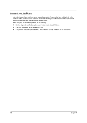 Page 8476Chapter 4
Intermittent Problems
Intermittent system hang problems can be caused by a variety of reasons that have nothing to do with a 
hardware defect, such as: cosmic radiation, electrostatic discharge, or software errors. FRU replacement 
should be considered only when a recurring problem exists.
When analyzing an intermittent problem, do the following:
1.Run the diagnostic test for the system board in loop mode at least 10 times.
2.If no error is detected, do not replace any FRU.
3.If any error is...