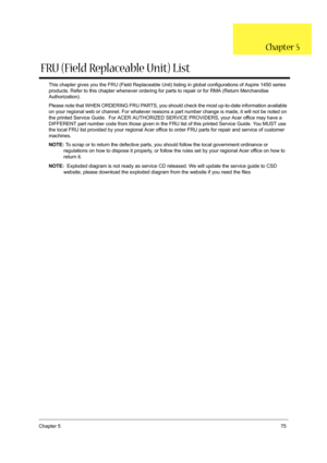 Page 89Chapter 575
This chapter gives you the FRU (Field Replaceable Unit) listing in global configurations of Aspire 1450 series 
products. Refer to this chapter whenever ordering for parts to repair or for RMA (Return Merchandise 
Authorization).
Please note that WHEN ORDERING FRU PARTS, you should check the most up-to-date information available 
on your regional web or channel. For whatever reasons a part number change is made, it will not be noted on 
the printed Service Guide.  For ACER AUTHORIZED SERVICE...