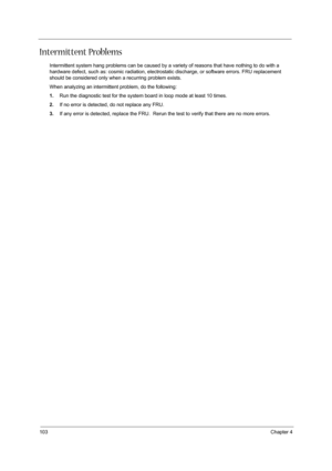 Page 112103Chapter 4
Intermittent Problems
Intermittent system hang problems can be caused by a variety of reasons that have nothing to do with a 
hardware defect, such as: cosmic radiation, electrostatic discharge, or software errors. FRU replacement 
should be considered only when a recurring problem exists.
When analyzing an intermittent problem, do the following:
1.Run the diagnostic test for the system board in loop mode at least 10 times.
2.If no error is detected, do not replace any FRU.
3.If any error is...